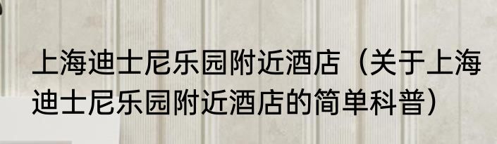 上海迪士尼乐园附近酒店（关于上海迪士尼乐园附近酒店的简单科普）