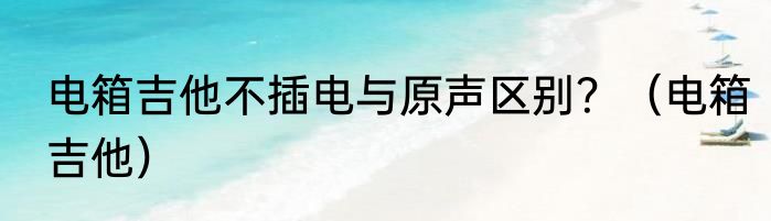 电箱吉他不插电与原声区别？（电箱吉他）