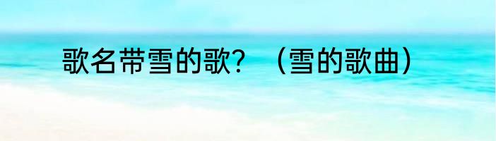 歌名带雪的歌？（雪的歌曲）