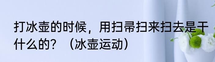 打冰壶的时候，用扫帚扫来扫去是干什么的？（冰壶运动）