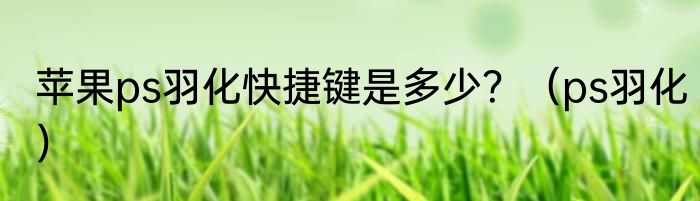 苹果ps羽化快捷键是多少？（ps羽化）