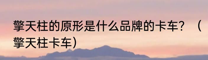 擎天柱的原形是什么品牌的卡车？（擎天柱卡车）