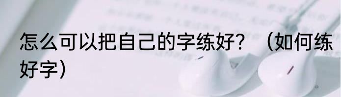 怎么可以把自己的字练好？（如何练好字）