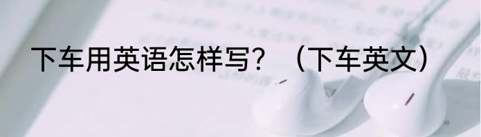 下车用英语怎样写？（下车英文）