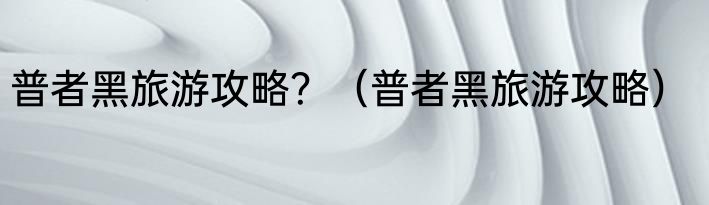 普者黑旅游攻略？（普者黑旅游攻略）