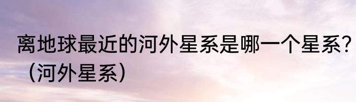 离地球最近的河外星系是哪一个星系？（河外星系）