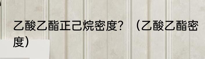 乙酸乙酯正己烷密度？（乙酸乙酯密度）