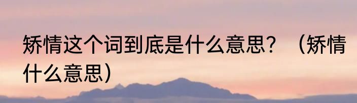 矫情这个词到底是什么意思？（矫情什么意思）