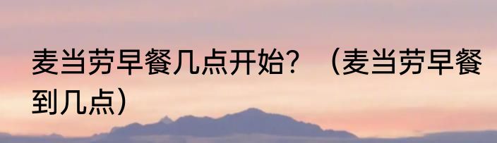 麦当劳早餐几点开始？（麦当劳早餐到几点）