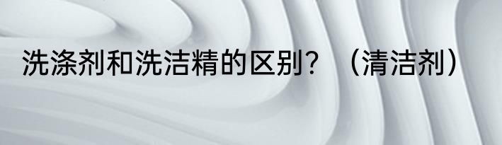 洗涤剂和洗洁精的区别？（清洁剂）