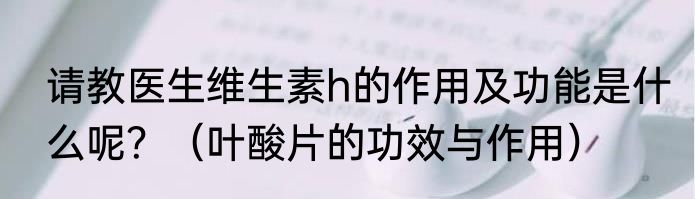 请教医生维生素h的作用及功能是什么呢？（叶酸片的功效与作用）