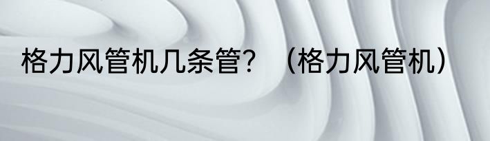 格力风管机几条管？（格力风管机）