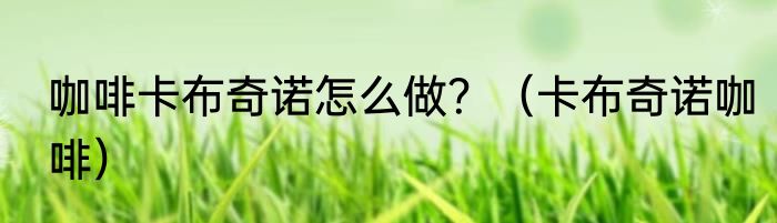 咖啡卡布奇诺怎么做？（卡布奇诺咖啡）