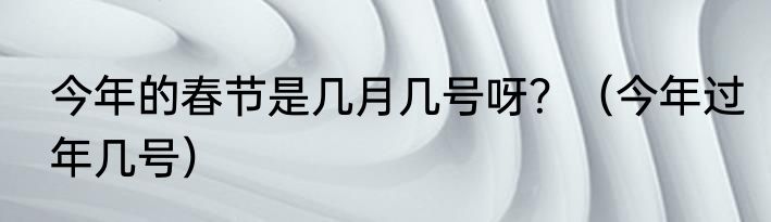 今年的春节是几月几号呀？（今年过年几号）