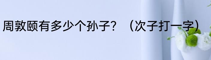 周敦颐有多少个孙子？（次子打一字）