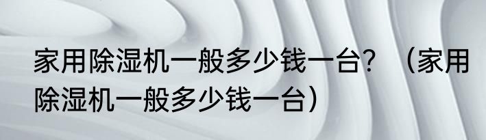 家用除湿机一般多少钱一台？（家用除湿机一般多少钱一台）