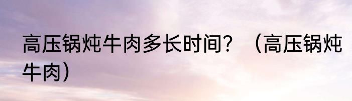 高压锅炖牛肉多长时间？（高压锅炖牛肉）