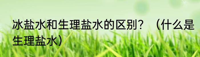 冰盐水和生理盐水的区别？（什么是生理盐水）