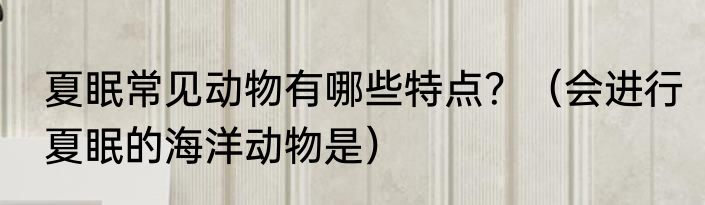 夏眠常见动物有哪些特点？（会进行夏眠的海洋动物是）