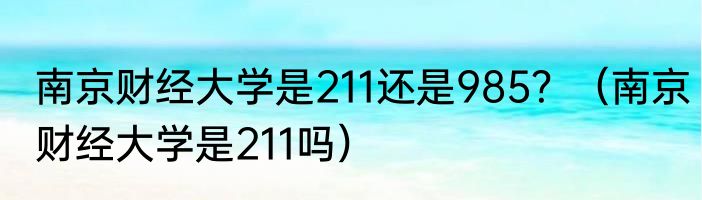 南京财经大学是211还是985？（南京财经大学是211吗）