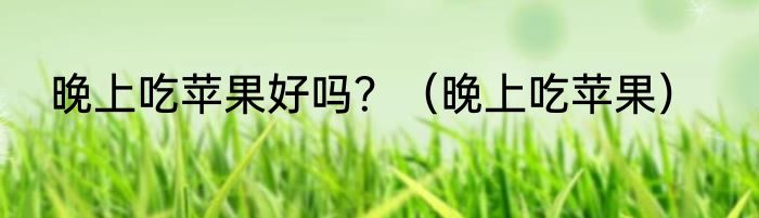 晚上吃苹果好吗？（晚上吃苹果）