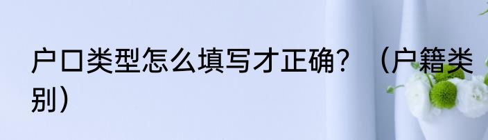 户口类型怎么填写才正确？（户籍类别）