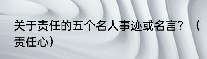 关于责任的五个名人事迹或名言？（责任心）