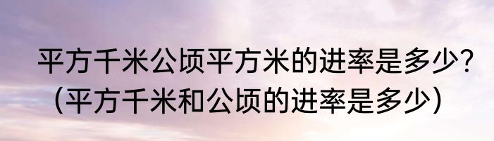 平方千米公顷平方米的进率是多少？（平方千米和公顷的进率是多少）