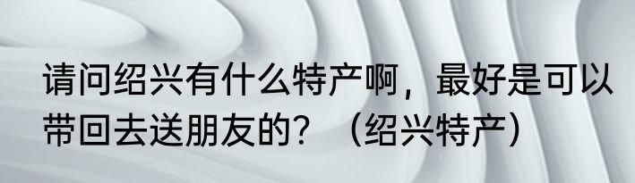 请问绍兴有什么特产啊，最好是可以带回去送朋友的？（绍兴特产）