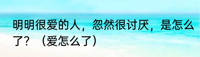 明明很爱的人，忽然很讨厌，是怎么了？（爱怎么了）
