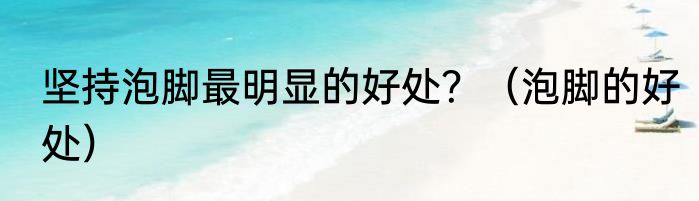 坚持泡脚最明显的好处？（泡脚的好处）