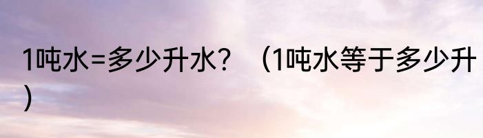 1吨水=多少升水？（1吨水等于多少升）