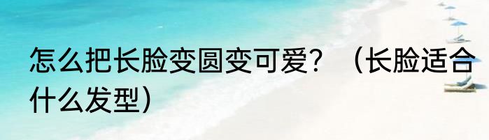 怎么把长脸变圆变可爱？（长脸适合什么发型）