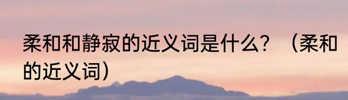柔和和静寂的近义词是什么？（柔和的近义词）