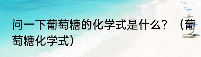 问一下葡萄糖的化学式是什么？（葡萄糖化学式）