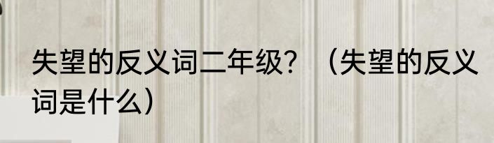 失望的反义词二年级？（失望的反义词是什么）