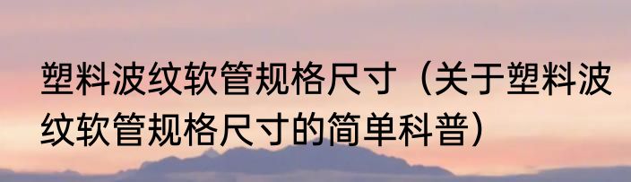 塑料波纹软管规格尺寸（关于塑料波纹软管规格尺寸的简单科普）