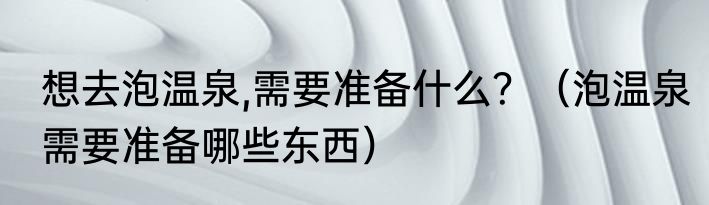 想去泡温泉,需要准备什么？（泡温泉需要准备哪些东西）