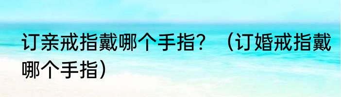 订亲戒指戴哪个手指？（订婚戒指戴哪个手指）
