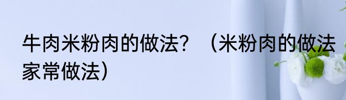 牛肉米粉肉的做法？（米粉肉的做法家常做法）