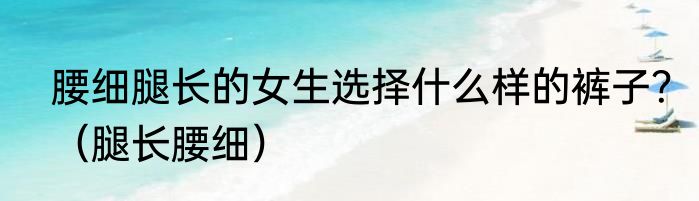 腰细腿长的女生选择什么样的裤子？（腿长腰细）