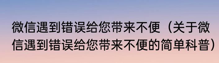 微信遇到错误给您带来不便（关于微信遇到错误给您带来不便的简单科普）