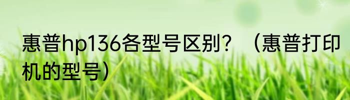 惠普hp136各型号区别？（惠普打印机的型号）