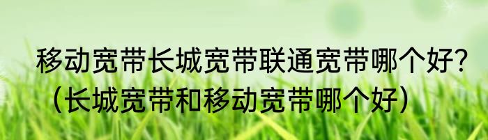移动宽带长城宽带联通宽带哪个好？（长城宽带和移动宽带哪个好）