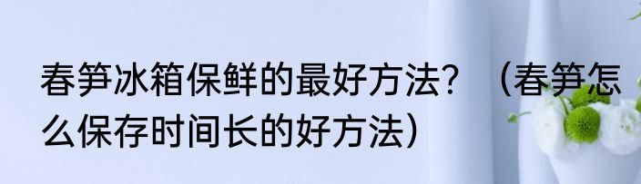 春笋冰箱保鲜的最好方法？（春笋怎么保存时间长的好方法）