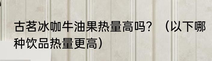 古茗冰咖牛油果热量高吗？（以下哪种饮品热量更高）