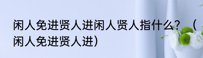 闲人免进贤人进闲人贤人指什么？（闲人免进贤人进）