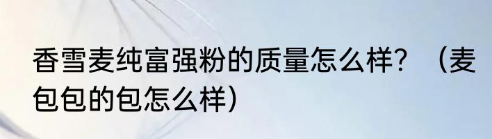 香雪麦纯富强粉的质量怎么样？（麦包包的包怎么样）