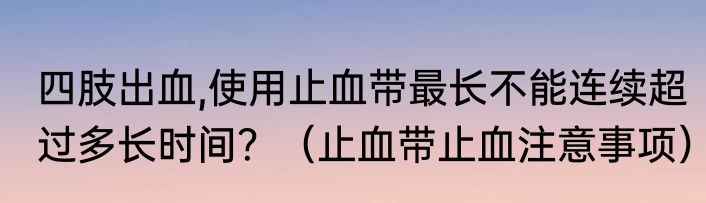 四肢出血,使用止血带最长不能连续超过多长时间？（止血带止血注意事项）