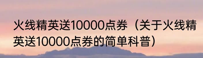 火线精英送10000点券（关于火线精英送10000点券的简单科普）
